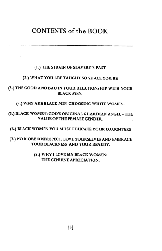 CONTENTS of the BOOK  (1) THE STRAIN OF SLAVERY’S PAST (2) WHAT YOU ARE TAUGHT SO SHALL YOU BE  (3) THEGOOD AND BAD IN YOUR RELATIONSHIP WITH YOUR BLACK MEN.  (4) WHY ARE BLACK MEN CHOOSING WHITE WOMEN.  () BLACK WOMEN: GOD’S ORIGINAL GUARDIAN ANGEL - THE ’VALUE OF THE FEMALE GENDER.  (6) BLACK WOMEN YOU MUST EDUCATE YOUR DAUGHTERS  (7.) NO MORE DISRESPECT. LOVE YOURSELVES AND EMBRACE YOUR BLACKNESS AND YOUR BEAUTY.  (8:) WHY 1 LOVE MY BLACK WOMEN: THE GENUINE APRECIATION.  Bl 